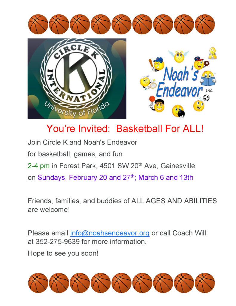 Join Circle K and Noah's Endeavor for basketball, games, and fun 2 to 4 pm at Forest Park, 4501 Southwest 20th Avenue, Gainesville on Sundays February 20th and 27th, March 6th and 13th.  Friends, families, and buddies of ALL AGES AND ABILITIES are welcome!  Please call or text Coach Will at 352-275-9639 for more information.  Hope to see you soon!