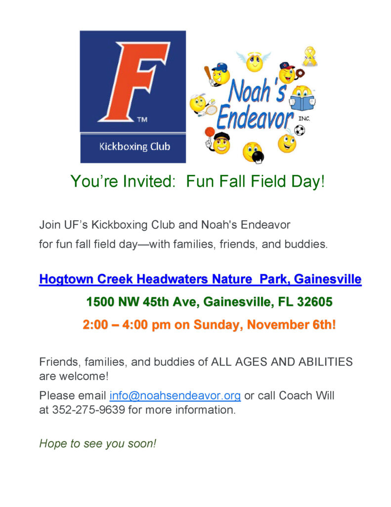 You’re Invited: Fun Fall Field Day!
Join UF’s Kickboxing Club and Noah's Endeavor for a fun fall field day—with families, friends, and buddies. Hogtown Creek Headwaters Nature Park, 1500 NW 45th Ave, Gainesville, FL 32605
2:00 – 4:00 pm on Sunday, November 6th!
Friends, families, and buddies of ALL AGES AND ABILITIES are welcome!
Please email info@noahsendeavor.org or call Coach Will at 352-275-9639 for more information.
Hope to see you soon!