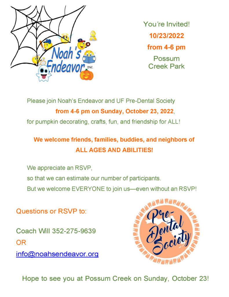 You're invited October 23, 2022 from 4 to 6 pm at Possum Creek Park! Please join Noah's Endeavor and UF Pre-Dental Society from 4 to 6 pm on Sunday, October 23, 2022 for pumpkin decorating, crafts, fun, and friendship for ALL! We welcome friends, families, buddies, and neighbors of ALL AGES AND ABILITIES! We appreciate an RSVP, so that we can estimate our number of participants, but we welcome EVERYONE to join us--even without an RSVP! Questions or RSVP to: Coach Will 352-275-9639 OR info@noahsendeavor.org. Hope to see you at Possum Creek on Sunday, October 23!